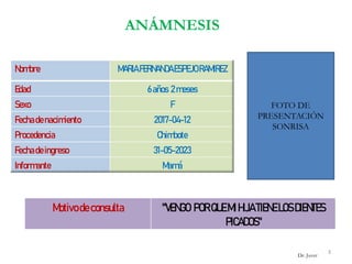 ANÁMNESIS
FOTO DE
PRESENTACIÓN
SONRISA
Nombre MARIAFERNANDAESPEJORAMIREZ
Edad 6años 2meses
Sexo F
Fechadenacimiento 2017-04-12
Procedencia Chimbote
Fechadeingreso 31-05-2023
Informante Mamá
Motivodeconsulta "VENGO PORQUEMI HIJATIENELOSDIENTES
PICADOS"
3
Dr. Juver
 