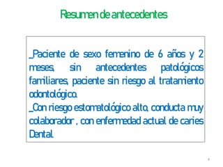 Resumen deantecedentes
_Paciente de sexo femenino de 6 años y 2
meses, sin antecedentes patológicos
familiares, paciente sin riesgo al tratamiento
odontológico.
_Con riesgo estomatológico alto, conducta muy
colaborador , con enfermedad actual de caries
Dental.
4
 