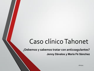 Caso clínicoTahonet
¿Debemos y sabemos tratar con anticoagulantes?
Jenny Dávalos y María Fé Sánchez
06/03/19
 