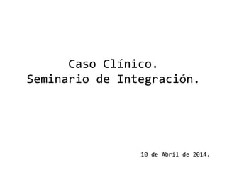 Caso Clínico.
Seminario de Integración.
10 de Abril de 2014.
 