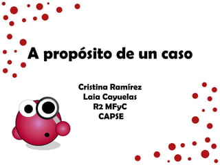 A propósito de un caso Cristina Ramírez Laia Cayuelas R2 MFyC CAPSE 