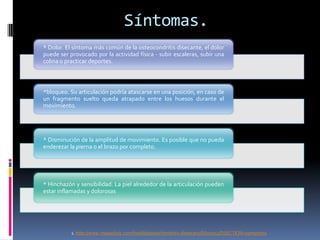Síntomas.
* Dolor. El síntoma más común de la osteocondritis disecante, el dolor
puede ser provocado por la actividad física - subir escaleras, subir una
colina o practicar deportes.



*bloqueo. Su articulación podría atascarse en una posición, en caso de
un fragmento suelto queda atrapado entre los huesos durante el
movimiento.




* Disminución de la amplitud de movimiento. Es posible que no pueda
enderezar la pierna o el brazo por completo.




* Hinchazón y sensibilidad. La piel alrededor de la articulación pueden
estar inflamadas y dolorosas




           1. http://www.mayoclinic.com/health/osteochondritis-dissecans/DS00741/DSECTION=symptoms
 