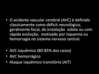 • O acidente vascular cerebral (AVC) é definido
  classicamente como déficit neurológico,
  geralmente focal, de instalação súbita ou com
  rápida evolução, motivado por isquemia ou
  hemorragia no sistema nervoso central.

• AVC isquêmico (80-85% dos casos)
• AVC hemorrágico
• Ataque isquêmico transitório (AIT)
 