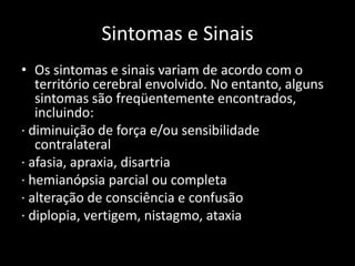 Sintomas e Sinais
• Os sintomas e sinais variam de acordo com o
   território cerebral envolvido. No entanto, alguns
   sintomas são freqüentemente encontrados,
   incluindo:
· diminuição de força e/ou sensibilidade
   contralateral
· afasia, apraxia, disartria
· hemianópsia parcial ou completa
· alteração de consciência e confusão
· diplopia, vertigem, nistagmo, ataxia
 