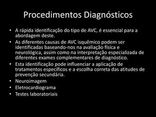 Procedimentos Diagnósticos
• A rápida identificação do tipo de AVC, é essencial para a
  abordagem deste.
• As diferentes causas de AVC isquêmico podem ser
  identificadas baseando-nos na avaliação física e
  neurológica, assim como na interpretação especializada de
  diferentes exames complementares de diagnóstico.
• Esta identificação pode influenciar a aplicação de
  tratamentos específicos e a escolha correta das atitudes de
  prevenção secundária.
• Neuroimagem
• Eletrocardiograma
• Testes laboratoriais
 