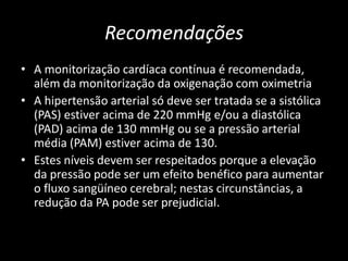 Recomendações
• A monitorização cardíaca contínua é recomendada,
  além da monitorização da oxigenação com oximetria
• A hipertensão arterial só deve ser tratada se a sistólica
  (PAS) estiver acima de 220 mmHg e/ou a diastólica
  (PAD) acima de 130 mmHg ou se a pressão arterial
  média (PAM) estiver acima de 130.
• Estes níveis devem ser respeitados porque a elevação
  da pressão pode ser um efeito benéfico para aumentar
  o fluxo sangüíneo cerebral; nestas circunstâncias, a
  redução da PA pode ser prejudicial.
 