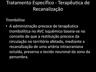 Tratamento Específico - Terapêutica de
           Recanalização
Trombólise
• A administração precoce de terapêutica
  trombolítica no AVC isquêmico baseia-se no
  conceito de que a restituição precoce da
  circulação no território afetado, mediante a
  recanalização de uma artéria intracraniana
  ocluída, preserva o tecido neuronal da zona da
  penumbra.
 