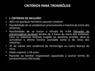 CRITÉRIOS PARA TROMBÓLISE


• I- CRITÉRIOS DE INCLUSÃO
• AVCI em qualquer território vascular cerebral;
• Possibilidade de se estabelecer precisamente o horário do início dos
  sintomas;
• Possibilidade de se iniciar a infusão do rt-PA (Ativador do
  plasminogênio tecidual) dentro de 3 horas do início dos sintomas.
  Caso os sintomas tenham surgido ao paciente acordar, deve-se
  considerar o último horário acordado como o do início dos
  sintomas;
• TC de crânio sem evidência de hemorragia ou outra doença de
  risco;
• Idade superior a 18 anos;
• Paciente ou familiar responsável capacitado a assinar termo de
  consentimento informado.
 