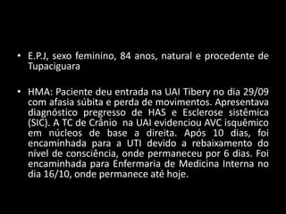 • E.P.J, sexo feminino, 84 anos, natural e procedente de
  Tupaciguara

• HMA: Paciente deu entrada na UAI Tibery no dia 29/09
  com afasia súbita e perda de movimentos. Apresentava
  diagnóstico pregresso de HAS e Esclerose sistêmica
  (SIC). A TC de Crânio na UAI evidenciou AVC isquêmico
  em núcleos de base a direita. Após 10 dias, foi
  encaminhada para a UTI devido a rebaixamento do
  nível de consciência, onde permaneceu por 6 dias. Foi
  encaminhada para Enfermaria de Medicina Interna no
  dia 16/10, onde permanece até hoje.
 
