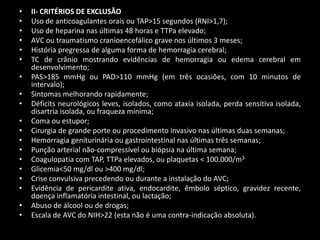 •   II- CRITÉRIOS DE EXCLUSÃO
•   Uso de anticoagulantes orais ou TAP>15 segundos (RNI>1,7);
•   Uso de heparina nas últimas 48 horas e TTPa elevado;
•   AVC ou traumatismo cranioencefálico grave nos últimos 3 meses;
•   História pregressa de alguma forma de hemorragia cerebral;
•   TC de crânio mostrando evidências de hemorragia ou edema cerebral em
    desenvolvimento;
•   PAS>185 mmHg ou PAD>110 mmHg (em três ocasiões, com 10 minutos de
    intervalo);
•   Sintomas melhorando rapidamente;
•   Déficits neurológicos leves, isolados, como ataxia isolada, perda sensitiva isolada,
    disartria isolada, ou fraqueza mínima;
•   Coma ou estupor;
•   Cirurgia de grande porte ou procedimento invasivo nas últimas duas semanas;
•   Hemorragia geniturinária ou gastrointestinal nas últimas três semanas;
•   Punção arterial não-compressível ou biópsia na última semana;
•   Coagulopatia com TAP, TTPa elevados, ou plaquetas < 100.000/m3
•   Glicemia<50 mg/dl ou >400 mg/dl;
•   Crise convulsiva precedendo ou durante a instalação do AVC;
•   Evidência de pericardite ativa, endocardite, êmbolo séptico, gravidez recente,
    doença inflamatória intestinal, ou lactação;
•   Abuso de álcool ou de drogas;
•   Escala de AVC do NIH>22 (esta não é uma contra-indicação absoluta).
 