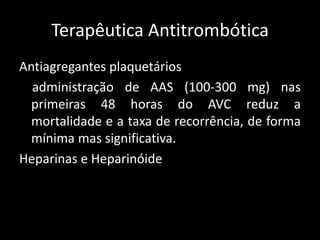 Terapêutica Antitrombótica
Antiagregantes plaquetários
  administração de AAS (100-300 mg) nas
  primeiras 48 horas do AVC reduz a
  mortalidade e a taxa de recorrência, de forma
  mínima mas significativa.
Heparinas e Heparinóide
 