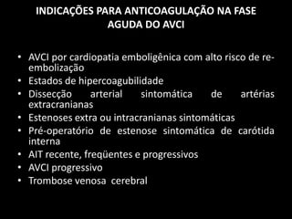 INDICAÇÕES PARA ANTICOAGULAÇÃO NA FASE
                 AGUDA DO AVCI

• AVCI por cardiopatia emboligênica com alto risco de re-
  embolização
• Estados de hipercoagubilidade
• Dissecção      arterial   sintomática   de     artérias
  extracranianas
• Estenoses extra ou intracranianas sintomáticas
• Pré-operatório de estenose sintomática de carótida
  interna
• AIT recente, freqüentes e progressivos
• AVCI progressivo
• Trombose venosa cerebral
 