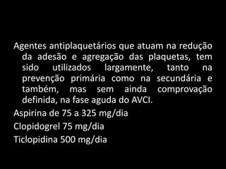 Agentes antiplaquetários que atuam na redução
  da adesão e agregação das plaquetas, tem
  sido utilizados largamente, tanto na
  prevenção primária como na secundária e
  também, mas sem ainda comprovação
  definida, na fase aguda do AVCI.
Aspirina de 75 a 325 mg/dia
Clopidogrel 75 mg/dia
Ticlopidina 500 mg/dia
 