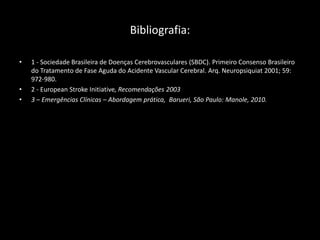 Bibliografia:

•   1 - Sociedade Brasileira de Doenças Cerebrovasculares (SBDC). Primeiro Consenso Brasileiro
    do Tratamento de Fase Aguda do Acidente Vascular Cerebral. Arq. Neuropsiquiat 2001; 59:
    972-980.
•   2 - European Stroke Initiative, Recomendações 2003
•   3 – Emergências Clínicas – Abordagem prática, Barueri, São Paulo: Manole, 2010.
 