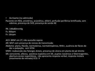 • Ao Exame (na admissão)
Paciente em REG, anictérica, acianótica, afebril, perfusão periférica lentificada, sem
   edemas, presença de SVD, presença de sonda NE

PA: 140x80mmHg
Fc: 86bpm
Fr: 16irpm

ACV: BRNF em 2T, não ausculto sopros
AR: MVF com presença de roncos de transmissão
Abdome: plano, flácido, normotenso, normotimpânico, RHA+, ausência de fácies de
    dor a palpação, sem VCM.
MMII: reabsorção das falanges distais, presença de úlcera em planta do pé direito
SN: consciente, afásica, paralisia espástica em DE, pupilas isocóricas e fotorreagentes,
    abertura ocular espontânea, não apresenta resposta verbal, resposta motora
    (movimento de retirada) ECG: 9
 