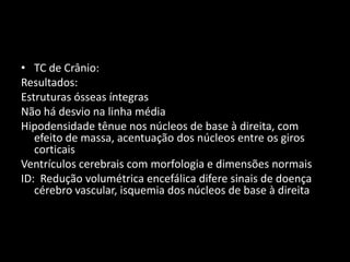 • TC de Crânio:
Resultados:
Estruturas ósseas íntegras
Não há desvio na linha média
Hipodensidade tênue nos núcleos de base à direita, com
   efeito de massa, acentuação dos núcleos entre os giros
   corticais
Ventrículos cerebrais com morfologia e dimensões normais
ID: Redução volumétrica encefálica difere sinais de doença
   cérebro vascular, isquemia dos núcleos de base à direita
 