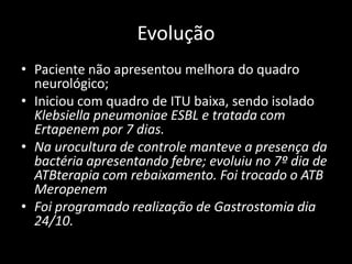 Evolução
• Paciente não apresentou melhora do quadro
  neurológico;
• Iniciou com quadro de ITU baixa, sendo isolado
  Klebsiella pneumoniae ESBL e tratada com
  Ertapenem por 7 dias.
• Na urocultura de controle manteve a presença da
  bactéria apresentando febre; evoluiu no 7º dia de
  ATBterapia com rebaixamento. Foi trocado o ATB
  Meropenem
• Foi programado realização de Gastrostomia dia
  24/10.
 