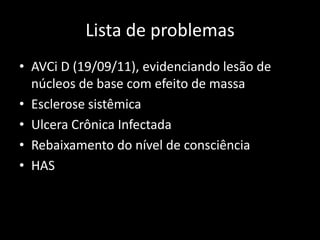 Lista de problemas
• AVCi D (19/09/11), evidenciando lesão de
  núcleos de base com efeito de massa
• Esclerose sistêmica
• Ulcera Crônica Infectada
• Rebaixamento do nível de consciência
• HAS
 