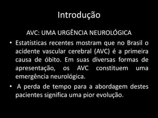 Introdução
      AVC: UMA URGÊNCIA NEUROLÓGICA
• Estatísticas recentes mostram que no Brasil o
  acidente vascular cerebral (AVC) é a primeira
  causa de óbito. Em suas diversas formas de
  apresentação, os AVC constituem uma
  emergência neurológica.
• A perda de tempo para a abordagem destes
  pacientes significa uma pior evolução.
 