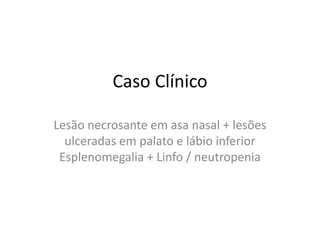Caso Clínico

Lesão necrosante em asa nasal + lesões
  ulceradas em palato e lábio inferior
 Esplenomegalia + Linfo / neutropenia
 