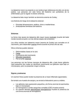 La talasemia menor se presenta si uno recibe el gen defectuoso de sólo uno de los
padres. Las personas con esta forma del trastorno son portadores de la
enfermedad y por lo regular no tienen síntomas.
La talasemia beta mayor también se denomina anemia de Cooley.
Los factores de riesgo de la talasemia abarcan:
Etnicidad afroamericana, asiática, china o mediterránea
Antecedentes familiares del trastorno
Síntomas
La forma más severa de talasemia alfa mayor causa mortinato (muerte del bebé
nonato durante el parto o en las últimas etapas del embarazo).
Los niños nacidos con talasemia mayor (anemia de Cooley) son normales en el
nacimiento, pero desarrollan anemia severa durante el primer año de vida.
Otros síntomas pueden abarcar:
Deformidades óseas en la cara
Fatiga
Insuficiencia del crecimiento
Dificultad respiratoria
Piel amarilla (ictericia)
Las personas con las formas menores de talasemia alfa y beta tienen glóbulos
rojos pequeños (los cuales se identifican examinando sus glóbulos rojos bajo un
microscopio), pero no presentan ningún síntoma.
Signos y exámenes
Un examen físico puede revelar la presencia de un bazo inflamado (agrandado).
Se tomará una muestra de sangre y se enviará al laboratorio para su análisis.
Los glóbulos rojos aparecerán pequeños y de forma anormal al examinarlos
bajo un microscopio
Un hemograma o conteo sanguíneo completo (CSC) muestra anemia
Un examen llamado electroforesis hemoglobínica muestra la presencia de
una forma anormal de hemoglobina
 