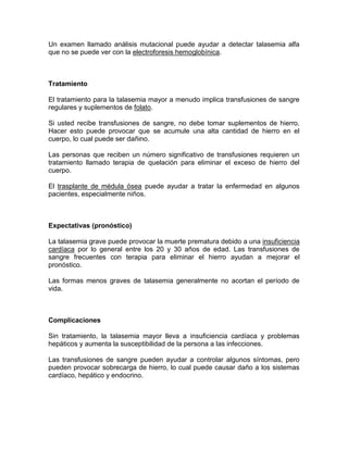 Un examen llamado análisis mutacional puede ayudar a detectar talasemia alfa
que no se puede ver con la electroforesis hemoglobínica.
Tratamiento
El tratamiento para la talasemia mayor a menudo implica transfusiones de sangre
regulares y suplementos de folato.
Si usted recibe transfusiones de sangre, no debe tomar suplementos de hierro.
Hacer esto puede provocar que se acumule una alta cantidad de hierro en el
cuerpo, lo cual puede ser dañino.
Las personas que reciben un número significativo de transfusiones requieren un
tratamiento llamado terapia de quelación para eliminar el exceso de hierro del
cuerpo.
El trasplante de médula ósea puede ayudar a tratar la enfermedad en algunos
pacientes, especialmente niños.
Expectativas (pronóstico)
La talasemia grave puede provocar la muerte prematura debido a una insuficiencia
cardíaca por lo general entre los 20 y 30 años de edad. Las transfusiones de
sangre frecuentes con terapia para eliminar el hierro ayudan a mejorar el
pronóstico.
Las formas menos graves de talasemia generalmente no acortan el período de
vida.
Complicaciones
Sin tratamiento, la talasemia mayor lleva a insuficiencia cardíaca y problemas
hepáticos y aumenta la susceptibilidad de la persona a las infecciones.
Las transfusiones de sangre pueden ayudar a controlar algunos síntomas, pero
pueden provocar sobrecarga de hierro, lo cual puede causar daño a los sistemas
cardíaco, hepático y endocrino.
 