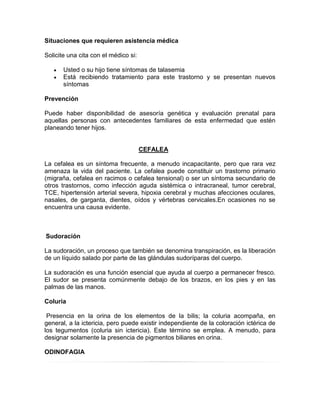 Situaciones que requieren asistencia médica
Solicite una cita con el médico si:
Usted o su hijo tiene síntomas de talasemia
Está recibiendo tratamiento para este trastorno y se presentan nuevos
síntomas
Prevención
Puede haber disponibilidad de asesoría genética y evaluación prenatal para
aquellas personas con antecedentes familiares de esta enfermedad que estén
planeando tener hijos.
CEFALEA
La cefalea es un síntoma frecuente, a menudo incapacitante, pero que rara vez
amenaza la vida del paciente. La cefalea puede constituir un trastorno primario
(migraña, cefalea en racimos o cefalea tensional) o ser un síntoma secundario de
otros trastornos, como infección aguda sistémica o intracraneal, tumor cerebral,
TCE, hipertensión arterial severa, hipoxia cerebral y muchas afecciones oculares,
nasales, de garganta, dientes, oídos y vértebras cervicales.En ocasiones no se
encuentra una causa evidente.
Sudoración
La sudoración, un proceso que también se denomina transpiración, es la liberación
de un líquido salado por parte de las glándulas sudoríparas del cuerpo.
La sudoración es una función esencial que ayuda al cuerpo a permanecer fresco.
El sudor se presenta comúnmente debajo de los brazos, en los pies y en las
palmas de las manos.
Coluria
Presencia en la orina de los elementos de la bilis; la coluria acompaña, en
general, a la ictericia, pero puede existir independiente de la coloración ictérica de
los tegumentos (coluria sin ictericia). Este término se emplea. A menudo, para
designar solamente la presencia de pigmentos biliares en orina.
ODINOFAGIA
 