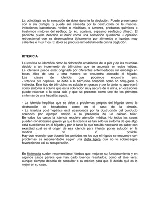 La odinofagia es la sensación de dolor durante la deglución. Puede presentarse
con o sin disfagia, y puede ser causada por la destrucción de la mucosa,
infecciones bacterianas, virales o micóticas, o tumores, productos químicos o
trastornos motores del esófago (p. ej., acalasia, espasmo esofágico difuso). El
paciente puede describir el dolor como una sensación quemante u opresión
retroesternal que se desencadena típicamente por alimentos o líquidos muy
calientes o muy fríos. El dolor se produce inmediatamente con la deglución.
ICTERICIA
La ictericia se identifica como la coloración amarillenta de la piel y de las mucosas
debido a un incremento de bilirrubina que se acumula en estos tejidos.
La icteriacia puede estar originada por diferentes enfermedades sin embargo en
todas ellas de una u otra manera se encuentra afectado el hígado.
Las clases de ictericia que podemos encontrar son:
- Ictericia pre hepática, se debe a la bilirrubina conocida como no conjugada o
indirecta. Este tipo de bilirrubina es soluble en grasas y por lo tanto no aparecerá
como síntoma la coluria que es la coloración muy oscura de la orina, en ocasiones
puede recordar a la coca cola y que se presenta como uno de los primeros
síntomas de una hepatitis aguda.
- La ictericia hepática que se debe a problemas propios del hígado como la
destrucción de hepatocitos como en el caso de la cirrosis.
- La ictericia post hepática está ocasionada por la obstrucción del conducto
colédoco por ejemplo debido a la presencia de un cálculo biliar.
En todos los casos la ictericia requiere atención médica. No todos los casos
pueden considerarse graves ya que la ictericia es tan sólo un síntoma de que algo
está sucediendo en el hígado y por lo tanto lo que resulta necesario es saber con
exactitud cual es el origen de esa ictericia para intentar poner solución en la
medida de lo posible.
Hay que recordar que durante los periodos en los que el hígado se encuentra con
problemas es recomendable seguir una dieta ligera que no lo sobrecargue
favoreciendo así su recuperación.
En fitoterapia suelen recomendarse hierbas que mejoran su funcionamiento y en
algunos casos parece que han dado buenos resultados, como el aloe vera,
aunque siempre debería de consultar a su médico para que él decida qué es lo
mejor en su caso.
 