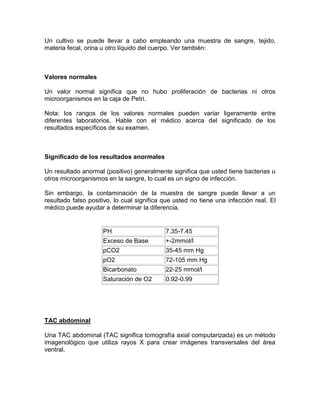 Un cultivo se puede llevar a cabo empleando una muestra de sangre, tejido,
materia fecal, orina u otro líquido del cuerpo. Ver también:
Valores normales
Un valor normal significa que no hubo proliferación de bacterias ni otros
microorganismos en la caja de Petri.
Nota: los rangos de los valores normales pueden variar ligeramente entre
diferentes laboratorios. Hable con el médico acerca del significado de los
resultados específicos de su examen.
Significado de los resultados anormales
Un resultado anormal (positivo) generalmente significa que usted tiene bacterias u
otros microorganismos en la sangre, lo cual es un signo de infección.
Sin embargo, la contaminación de la muestra de sangre puede llevar a un
resultado falso positivo, lo cual significa que usted no tiene una infección real. El
médico puede ayudar a determinar la diferencia.
PH 7.35-7.45
Exceso de Base +-2mmol/l
pCO2 35-45 mm Hg
pO2 72-105 mm Hg
Bicarbonato 22-25 mmol/l
Saturación de O2 0.92-0.99
TAC abdominal
Una TAC abdominal (TAC significa tomografía axial computarizada) es un método
imagenológico que utiliza rayos X para crear imágenes transversales del área
ventral.
 