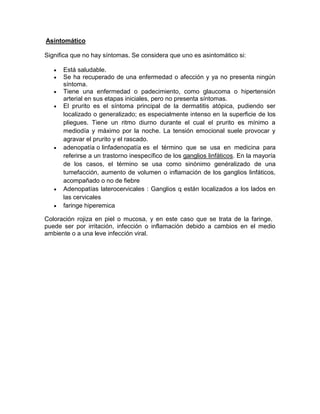 Asintomático
Significa que no hay síntomas. Se considera que uno es asintomático si:
Está saludable.
Se ha recuperado de una enfermedad o afección y ya no presenta ningún
síntoma.
Tiene una enfermedad o padecimiento, como glaucoma o hipertensión
arterial en sus etapas iniciales, pero no presenta síntomas.
El prurito es el síntoma principal de la dermatitis atópica, pudiendo ser
localizado o generalizado; es especialmente intenso en la superficie de los
pliegues. Tiene un ritmo diurno durante el cual el prurito es mínimo a
mediodía y máximo por la noche. La tensión emocional suele provocar y
agravar el prurito y el rascado.
adenopatía o linfadenopatía es el término que se usa en medicina para
referirse a un trastorno inespecífico de los ganglios linfáticos. En la mayoría
de los casos, el término se usa como sinónimo genéralizado de una
tumefacción, aumento de volumen o inflamación de los ganglios linfáticos,
acompañado o no de fiebre
Adenopatías laterocervicales : Ganglios q están localizados a los lados en
las cervicales
faringe hiperemica
Coloración rojiza en piel o mucosa, y en este caso que se trata de la faringe,
puede ser por irritación, infección o inflamación debido a cambios en el medio
ambiente o a una leve infección viral.
 