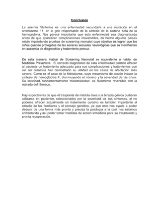 Conclusión
La anemia falciforme es una enfermedad secundaria a una mutación en el
cromosoma 11, en el gen responsable de la síntesis de la cadena beta de la
hemoglobina. Nos parece importante que esta enfermedad sea diagnosticada
antes de que aparezcan complicaciones irreversibles, de hecho algunos países
están implantando pruebas de screening neonatal cuyo objetivo es lograr que los
niños queden protegidos de las severas secuelas neurológicas que se manifiestan
en ausencia de diagnostico y tratamiento precoz.
De ésta manera, hablar de Screening Neonatal es equivalente a hablar de
Medicina Preventiva. El correcto diagnóstico de esta enfermedad permite ofrecer
al paciente un tratamiento adecuado para sus complicaciones y tratamientos que
sin ser curativos han demostrado su utilidad en los casos de afectación más
severa. Como es el caso de la hidroxiurea, cuyo mecanismo de acción induce la
síntesis de hemoglobina F, disminuyendo el número y la severidad de las crisis.
Su toxicidad, fundamentalmente mielotoxicidad, es fácilmente reversible con la
retirada del fármaco.
Hay expectativas de que el trasplante de médula ósea y la terapia génica pudieran
utilizarse en pacientes seleccionados por la severidad de sus síntomas, al no
poderse ofrecer actualmente un tratamiento curativo es también importante el
estudio de los familiares y el consejo genético, ya que esto nos ayuda a poder
deducir de una forma más pronta y precisa la patología a la cual nos estamos
enfrentando y así poder tomar medidas de acción inmediata para su tratamiento y
pronta recuperación.
 