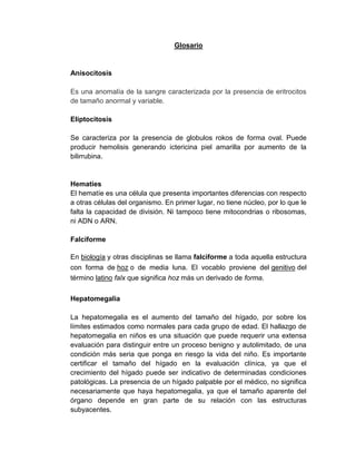 Glosario
Anisocitosis
Es una anomalía de la sangre caracterizada por la presencia de eritrocitos
de tamaño anormal y variable.
Eliptocitosis
Se caracteriza por la presencia de globulos rokos de forma oval. Puede
producir hemolisis generando ictericina piel amarilla por aumento de la
bilirrubina.
Hematíes
El hematíe es una célula que presenta importantes diferencias con respecto
a otras células del organismo. En primer lugar, no tiene núcleo, por lo que le
falta la capacidad de división. Ni tampoco tiene mitocondrias o ribosomas,
ni ADN o ARN.
Falciforme
En biología y otras disciplinas se llama falciforme a toda aquella estructura
con forma de hoz o de media luna. El vocablo proviene del genitivo del
término latino falx que significa hoz más un derivado de forma.
Hepatomegalia
La hepatomegalia es el aumento del tamaño del hígado, por sobre los
límites estimados como normales para cada grupo de edad. El hallazgo de
hepatomegalia en niños es una situación que puede requerir una extensa
evaluación para distinguir entre un proceso benigno y autolimitado, de una
condición más seria que ponga en riesgo la vida del niño. Es importante
certificar el tamaño del hígado en la evaluación clínica, ya que el
crecimiento del hígado puede ser indicativo de determinadas condiciones
patológicas. La presencia de un hígado palpable por el médico, no significa
necesariamente que haya hepatomegalia, ya que el tamaño aparente del
órgano depende en gran parte de su relación con las estructuras
subyacentes.
 