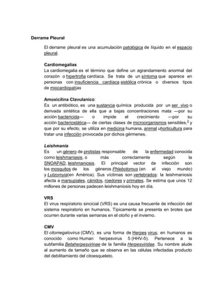 Derrame Pleural
El derrame pleural es una acumulación patológica de líquido en el espacio
pleural.
Cardiomegalias
La cardiomegalia es el término que define un agrandamiento anormal del
corazón o hipertrofia cardíaca. Se trata de un síntoma que aparece en
personas con insuficiencia cardíaca sistólica crónica o diversos tipos
de miocardiopatías
Amoxicilina Clavulanico:
Es un antibiótico, es una sustancia química producida por un ser vivo o
derivada sintética de ella que a bajas concentraciones mata —por su
acción bactericida— o impide el crecimiento —por su
acción bacteriostática— de ciertas clases de microorganismos sensibles,3
y
que por su efecto, se utiliza en medicina humana, animal uhorticultura para
tratar una infección provocada por dichos gérmenes.
Leishmania
Es un género de protistas responsable de la enfermedad conocida
como leishmaniasis, o más correctamente según la
SNOAPAD, leishmaniosis. El principal vector de infección son
los mosquitos de los géneros Phlebotomus (en el viejo mundo)
y Lutzomyia(en América). Sus víctimas son vertebrados: la leishmaniosis
afecta a marsupiales, cánidos, roedores y primates. Se estima que unos 12
millones de personas padecen leishmaniosis hoy en día.
VRS
El virus respiratorio sincicial (VRS) es una causa frecuente de infección del
sistema respiratorio en humanos. Típicamente se presenta en brotes que
ocurren durante varias semanas en el otoño y el invierno.
CMV
El citomegalovirus (CMV), es una forma de Herpes virus; en humanos es
conocido como Human herpesvirus 5 (HHV-5). Pertenece a la
subfamilia Betaherpesvirinae de la familia Herpesviridae. Su nombre alude
al aumento de tamaño que se observa en las células infectadas producto
del debilitamiento del citoesqueleto.
 