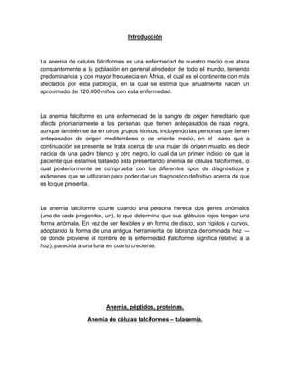 Introducción
La anemia de células falciformes es una enfermedad de nuestro medio que ataca
constantemente a la población en general alrededor de todo el mundo, teniendo
predominancia y con mayor frecuencia en África, el cual es el continente con más
afectados por esta patología, en la cual se estima que anualmente nacen un
aproximado de 120.000 niños con esta enfermedad.
La anemia falciforme es una enfermedad de la sangre de origen hereditario que
afecta prioritariamente a las personas que tienen antepasados de raza negra,
aunque también se da en otros grupos étnicos, incluyendo las personas que tienen
antepasados de origen mediterráneo o de oriente medio, en el caso que a
continuación se presenta se trata acerca de una mujer de origen mulato, es decir
nacida de una padre blanco y otro negro, lo cual da un primer indicio de que la
paciente que estamos tratando está presentando anemia de células falciformes, lo
cual posteriormente se comprueba con los diferentes tipos de diagnósticos y
exámenes que se utilizaran para poder dar un diagnostico definitivo acerca de que
es lo que presenta.
La anemia falciforme ocurre cuando una persona hereda dos genes anómalos
(uno de cada progenitor, un), lo que determina que sus glóbulos rojos tengan una
forma anómala. En vez de ser flexibles y en forma de disco, son rígidos y curvos,
adoptando la forma de una antigua herramienta de labranza denominada hoz —
de donde proviene el nombre de la enfermedad (falciforme significa relativo a la
hoz), parecida a una luna en cuarto creciente.
Anemia, péptidos, proteínas.
Anemia de células falciformes – talasemia.
 