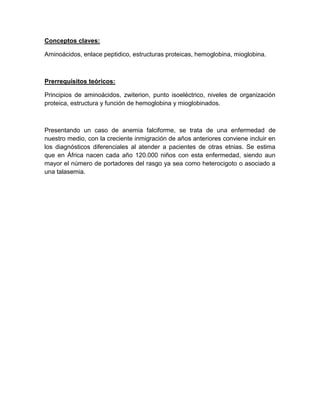 Conceptos claves:
Aminoácidos, enlace peptidico, estructuras proteicas, hemoglobina, mioglobina.
Prerrequisitos teóricos:
Principios de aminoácidos, zwiterion, punto isoeléctrico, niveles de organización
proteica, estructura y función de hemoglobina y mioglobinados.
Presentando un caso de anemia falciforme, se trata de una enfermedad de
nuestro medio, con la creciente inmigración de años anteriores conviene incluir en
los diagnósticos diferenciales al atender a pacientes de otras etnias. Se estima
que en África nacen cada año 120.000 niños con esta enfermedad, siendo aun
mayor el número de portadores del rasgo ya sea como heterocigoto o asociado a
una talasemia.
 