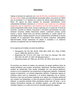 Caso clínico
Ingresa al servicio de urgencias una mujer de 26 años, procedente de ecuador y
de raza mulata. Entre sus antecedentes personales refiere una anemia sin definir
que ha precisado 3 o 4 ingresos por cuadros de dolores óseos generalizados y
fiebre. En alguno de estos ingresos ha precisado transfusiones. Como
antecedentes familiares menciona a un hermano suyo muerto por una patología
sanguínea, que no específica y otro hermano con una clínica similar a la suya,
ambos progenitores están sanos. Acude a urgencias por un cuadro de 14 horas de
evolución, consiste en dolores musculares y articulares generalizados con gran
limitación funcional, cefalea holocraneal, astenia, sudoración profusa, prurito
intenso y coluria. Desde hace una semana presentaba un cuadro catarral con
odinofagia, fiebre, malestar general y tos con expectoración amarillenta en escasa
cantidad. En la exploración física destaca la ictericia conjuntiva, adenopatías
laterocervicales, faringe hiperemica sin placas ni exudados y un abdomen
doloroso a la palpación pero sin defensa abdominal.
En la urgencia se le realiza una serie de analíticas:
 Hemograma: Hb: 9.6; Hto: 28.3%; VCM: 88.6; HCM: 30.1; Plaq: 517000;
Leuco: 15800 (Ne: 92.6% lin: 5.9%)
 Bioquímica: Na: 131.9; K: 4.07; Urea: 13.2; Crea: 0.4; Glucosa: 120; LDH:
696; GOT: 59; GPT: 47; GGT: 59; Bilirrubina total: 2
 Gasometría basal: pH: 7469; pO2: 58; PCO2: 35; HCO3: 25.6; Sat O2: 91.5%.
Al encontrar una anemia se realiza una extensión de sangre periférica (frotis de
sangre periférica), que muestra: anisocitosis, eliptocitosis, hematíes falciformes y
cuerpos de Howell-Jolly. Esto resulta compatible con una anemia falciforme,
aunque no es la exploración que proporciona el diagnostico definitivo. Finalmente
ingresa el tratamiento y el correcto diagnostico definitivo. Finalmente ingresa en
medicina interna para su tratamiento y el correcto diagnostico de su anemia.
Durante el mes que permanece ingresada se le realiza una ecografía abdominal
que muestra una hepatología, un bazo de pequeño tamaño y un derrame pleural
bilateral. La paciente presenta fiebre persistente desde hace 48 horas, y se le
realizan hemocultivos seriados con resultado negativo, un cultivo faríngeo con
resultado negativo y un cultivo de orina con resultado igualmente negativo.
 