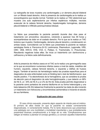 La radiografia de torax muestra una cardiomegalia y un derrame pleural bilateral
con un filtrado basal derecho. Ante la presencia de cardiomegalia se le realiza un
ecocardiograma que resulta normal. También se le realiza un TAC abdominal que
muestra una auto esplenectomía por infartos esplénicos múltiples, necrosis
avascular de la cabeza femoral derecha, hepatomegalia homogénea, derrame
pleural bilateral e infiltrado parenquimatoso bibasal.
La fiebre que presentaba la paciente persistió durante diez días pese al
tratamiento con amoxicilina- clavulanico, volviendo a aparecer tras 48 horas y
acompañándose de dolor en el costado derecho. Por lo que se le realiza un TAC
torácico que muestra: Cardiomegalia, derrame pleural derecho y condensación en
ambas bases. Coincidiendo con la fiebre que presentaba la paciente se realizan
seriologias frente a: Parvovirus B-19, Leishmania, Plasmodium, Legionella, VRS,
CMV. VEB, HHV-6, VHS, VVZ, C. Psittaci, C. Trachomatis, C. Pneumoniae.
Resultando negativas todas ellas. Se inicia un tratamiento con claritromicina y
ceftriaxona y la fiebre cede definitivamente.
Ante la presencia de infartos oseos en el TAC se le realizo una gammagrafía osea
en la que se encontraron numerosos infartos oseos a nivel de calota, metafisis del
humero, izquierdo, cabeza femoral derecha, e izquierda y diáfisis de huesos
largos. También el servicio de hematología realizo las pruebas especificas para el
diagnostico de esta enfermedad como el Sickling test o test de falciformacion, que
resulto positivo. Y la electroforesis de la hemoglobina, que se considera la prueba
de elección para el diagnostico de esta hemoglobinopatía, y que detecto un 66%
de Hb S, un 34% de Hb A y un 2% de Hb A2. Esta prueba permitio diagnosticar a
la paciente como portadora de anemia falciforme en su forma heterocigota y una
beta talasemia (Hb S/b talasemia) finalmente la paciente fue dada de alta iniciando
un tratamiento con hidroxiurea y encontrándose asintomática e iniciando el estudio
de sus familiares.
Explicación del caso clínico
El caso clínico expuesto, presenta algún aspecto de interés para el médico.
El primero de ellos reside en que la paciente no estaba correctamente
diagnosticada, ni correctamente tratada. Por lo tanto desconocía que presentase
una patología con una morbilidad y mortalidad importantes y que probablemente
presentará diversas complicaciones a lo largo de su vida. Complicaciones que
obligan al médico a plantear el consejo genético y a conocer aquellos tratamientos
 