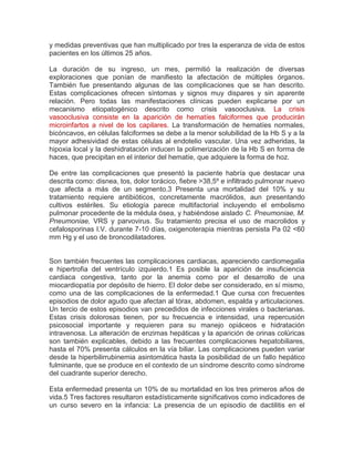 y medidas preventivas que han multiplicado por tres la esperanza de vida de estos
pacientes en los últimos 25 años.
La duración de su ingreso, un mes, permitió la realización de diversas
exploraciones que ponían de manifiesto la afectación de múltiples órganos.
También fue presentando algunas de las complicaciones que se han descrito.
Estas complicaciones ofrecen síntomas y signos muy dispares y sin aparente
relación. Pero todas las manifestaciones clínicas pueden explicarse por un
mecanismo etiopatogénico descrito como crisis vasooclusiva. La crisis
vasooclusiva consiste en la aparición de hematíes falciformes que producirán
microinfartos a nivel de los capilares. La transformación de hematíes normales,
bicóncavos, en células falciformes se debe a la menor solubilidad de la Hb S y a la
mayor adhesividad de estas células al endotelio vascular. Una vez adheridas, la
hipoxia local y la deshidratación inducen la polimerización de la Hb S en forma de
haces, que precipitan en el interior del hematíe, que adquiere la forma de hoz.
De entre las complicaciones que presentó la paciente habría que destacar una
descrita como: disnea, tos, dolor torácico, fiebre >38,5º e infiltrado pulmonar nuevo
que afecta a más de un segmento.3 Presenta una mortalidad del 10% y su
tratamiento requiere antibióticos, concretamente macrólidos, aun presentando
cultivos estériles. Su etiología parece multifactorial incluyendo el embolismo
pulmonar procedente de la médula ósea, y habiéndose aislado C. Pneumoniae, M.
Pneumoniae, VRS y parvovirus. Su tratamiento precisa el uso de macrolidos y
cefalosporinas I.V. durante 7-10 días, oxigenoterapia mientras persista Pa 02 <60
mm Hg y el uso de broncodilatadores.
Son también frecuentes las complicaciones cardiacas, apareciendo cardiomegalia
e hipertrofia del ventrículo izquierdo.1 Es posible la aparición de insuficiencia
cardiaca congestiva, tanto por la anemia como por el desarrollo de una
miocardiopatía por depósito de hierro. El dolor debe ser considerado, en sí mismo,
como una de las complicaciones de la enfermedad.1 Que cursa con frecuentes
episodios de dolor agudo que afectan al tórax, abdomen, espalda y articulaciones.
Un tercio de estos episodios van precedidos de infecciones virales o bacterianas.
Estas crisis dolorosas tienen, por su frecuencia e intensidad, una repercusión
psicosocial importante y requieren para su manejo opiáceos e hidratación
intravenosa. La alteración de enzimas hepáticas y la aparición de orinas colúricas
son también explicables, debido a las frecuentes complicaciones hepatobiliares,
hasta el 70% presenta cálculos en la vía biliar. Las complicaciones pueden variar
desde la hiperbilirrubinemia asintomática hasta la posibilidad de un fallo hepático
fulminante, que se produce en el contexto de un síndrome descrito como síndrome
del cuadrante superior derecho.
Esta enfermedad presenta un 10% de su mortalidad en los tres primeros años de
vida.5 Tres factores resultaron estadísticamente significativos como indicadores de
un curso severo en la infancia: La presencia de un episodio de dactilitis en el
 