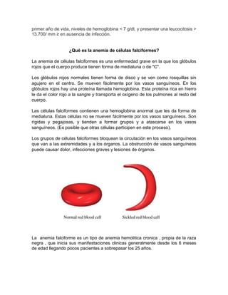 primer año de vida, niveles de hemoglobina < 7 g/dl, y presentar una leucocitosis >
13.700/ mm ≥ en ausencia de infección.
¿Qué es la anemia de células falciformes?
La anemia de células falciformes es una enfermedad grave en la que los glóbulos
rojos que el cuerpo produce tienen forma de medialuna o de "C".
Los glóbulos rojos normales tienen forma de disco y se ven como rosquillas sin
agujero en el centro. Se mueven fácilmente por los vasos sanguíneos. En los
glóbulos rojos hay una proteína llamada hemoglobina. Esta proteína rica en hierro
le da el color rojo a la sangre y transporta el oxígeno de los pulmones al resto del
cuerpo.
Las células falciformes contienen una hemoglobina anormal que les da forma de
medialuna. Estas células no se mueven fácilmente por los vasos sanguíneos. Son
rígidas y pegajosas, y tienden a formar grupos y a atascarse en los vasos
sanguíneos. (Es posible que otras células participen en este proceso).
Los grupos de células falciformes bloquean la circulación en los vasos sanguíneos
que van a las extremidades y a los órganos. La obstrucción de vasos sanguíneos
puede causar dolor, infecciones graves y lesiones de órganos.
La anemia falciforme es un tipo de anemia hemolitica cronica , propia de la raza
negra , que inicia sus manifestaciones clinicas generalmente desde los 6 meses
de edad llegando pocos pacientes a sobrepasar los 25 años.
 
