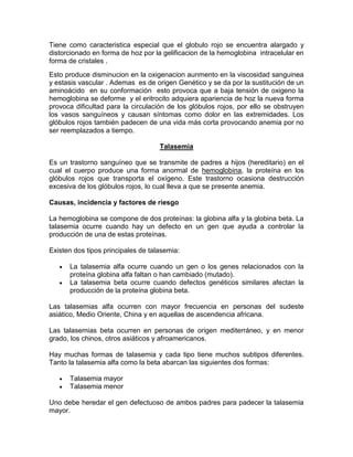 Tiene como caracteristica especial que el globulo rojo se encuentra alargado y
distorcionado en forma de hoz por la gelificacion de la hemoglobina intracelular en
forma de cristales .
Esto produce disminucion en la oxigenacion aunmento en la viscosidad sanguinea
y estasis vascular . Ademas es de origen Genético y se da por la sustitución de un
aminoácido en su conformación esto provoca que a baja tensión de oxigeno la
hemoglobina se deforme y el eritrocito adquiera apariencia de hoz la nueva forma
provoca dificultad para la circulación de los glóbulos rojos, por ello se obstruyen
los vasos sanguíneos y causan síntomas como dolor en las extremidades. Los
glóbulos rojos también padecen de una vida más corta provocando anemia por no
ser reemplazados a tiempo.
Talasemia
Es un trastorno sanguíneo que se transmite de padres a hijos (hereditario) en el
cual el cuerpo produce una forma anormal de hemoglobina, la proteína en los
glóbulos rojos que transporta el oxígeno. Este trastorno ocasiona destrucción
excesiva de los glóbulos rojos, lo cual lleva a que se presente anemia.
Causas, incidencia y factores de riesgo
La hemoglobina se compone de dos proteínas: la globina alfa y la globina beta. La
talasemia ocurre cuando hay un defecto en un gen que ayuda a controlar la
producción de una de estas proteínas.
Existen dos tipos principales de talasemia:
La talasemia alfa ocurre cuando un gen o los genes relacionados con la
proteína globina alfa faltan o han cambiado (mutado).
La talasemia beta ocurre cuando defectos genéticos similares afectan la
producción de la proteína globina beta.
Las talasemias alfa ocurren con mayor frecuencia en personas del sudeste
asiático, Medio Oriente, China y en aquellas de ascendencia africana.
Las talasemias beta ocurren en personas de origen mediterráneo, y en menor
grado, los chinos, otros asiáticos y afroamericanos.
Hay muchas formas de talasemia y cada tipo tiene muchos subtipos diferentes.
Tanto la talasemia alfa como la beta abarcan las siguientes dos formas:
Talasemia mayor
Talasemia menor
Uno debe heredar el gen defectuoso de ambos padres para padecer la talasemia
mayor.
 