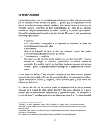 10
3.2 TOXOPLASMOSIS
La toxoplasmosis es una zoonosis histoparasitaria cosmopolita, infección causada
por un parásito llamado toxoplasma gondii (T. gondii), que es un protozoo oblicuo
de los animales de sangre caliente, donde la infección crónica es frecuente y la
infección reciente raramente es bien diagnosticada. Se trata de un parásito
intracelular obligado perteneciente al orden Coccidia y al phyllum apicomplexa.
Esta enfermedad puede transmitirse de tres formas diferentes o tres mecanismos
de contagio principales:
- Fecalismo.
Esta transmisión corresponde a la ingestión de ooquistes a través de
alimentos contaminado con ellos.
- Carnivorismo.
Cuando la infección se lleva a cabo por consumir presas, las cuales
contienen quistes toxoplasmicos en su interior.
- Transparentaría o congénita.
Se observa en la mayoría de las especies en que hay infección, y ocurre
cuando un huésped no infectado previamente, se infecta durante la
gestación. En cambio cuando las hembras gestantes poseen anticuerpos
contra T. gondii, las probabilidades de contagio de la descendencia son casi
nulas
Como menciona Durlach3
, los animales contagiados por éste parásito, pueden
presentar la enfermedad en formas de presentación tales como aguda sintomática,
aguda asintomática, crónica y congénita, siendo solo los gatos y otros felinos los
huéspedes definitivos.
En cuanto a la infección de caninos, suele ser especialmente en perros jóvenes
menores de 6 meses de edad. Según Gorman4
, los signos clínicos en el perro
pueden ser neuromusculares, respiratorios y gastrointestinales. Se describen 3
formas clínicas 1) toxoplasmosis generalizada en perros de 7 a 12 meses de edad
3
DURLACH, Ricardo. Toxoplasma gondii: Infección en Perros y Gatos. Revista veterinaria argentina.
Disponible en: http://www.veterinariargentina.com/revista/2009/08/toxoplasma-gondii-infeccion-en-
perros-y-gatos/
4
GORMAN, Texia. Algunos antecedentes sobre toxoplasma y toxoplasmosis. Monografías de medicina
veterinaria. Disponible en:
http://www.monografiasveterinaria.uchile.cl/index.php/MMV/article/view/5003/4888
 
