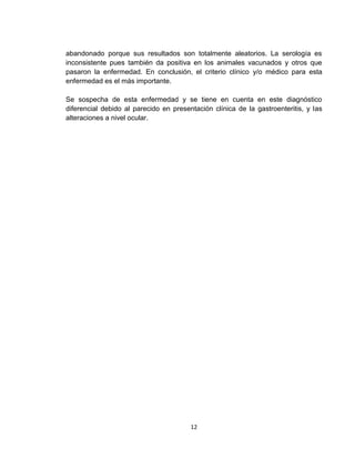 12
abandonado porque sus resultados son totalmente aleatorios. La serología es
inconsistente pues también da positiva en los animales vacunados y otros que
pasaron la enfermedad. En conclusión, el criterio clínico y/o médico para esta
enfermedad es el más importante.
Se sospecha de esta enfermedad y se tiene en cuenta en este diagnóstico
diferencial debido al parecido en presentación clínica de la gastroenteritis, y las
alteraciones a nivel ocular.
 