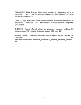 21
RODRIGUEZ, Dalia. Examen físico como método de diagnóstico en p. a.
disponible en: http://es.scribd.com/doc/82827306/2-EXAMEN-FISICO-EN-
PEQUENOS-ANIMALES
QUIROZ, Jorge. Compendio sobre enfermedades en los animales domésticos. la
paz-Bolivia. Disponible en: http://es.scribd.com/doc/76557605/Compendio-
Enfermedades
SHERDING Robert. Manual clínico de pequeñas especies. McGraw Hill
interamericana. Vol. 1. Ciudad de México, México.1996. pág. 126.
VARELA, Matías. La hepatitis infecciosa canina. Revista canina. Sumario 34.
Disponible en:
http://www.revistacanina.com/notas_revista/397/la_hepatitis_infecciosa_canina.ht
ml
 
