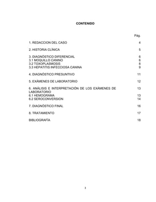 3
CONTENIDO
1. REDACCION DEL CASO
2. HISTORIA CLÍNICA
3. DIAGNÓSTICO DIFERENCIAL
3.1 MOQUILLO CANINO
3.2 TOXOPLASMOSIS
3.3 HEPATITIS INFECCIOSA CANINA
4. DIAGNÓSTICO PRESUNTIVO
5. EXÁMENES DE LABORATORIO
6. ANÁLISIS E INTERPRETACIÓN DE LOS EXÁMENES DE
LABORATORIO
6.1 HEMOGRAMA
6.2 SEROCONVERSION
7. DIAGNÓSTICO FINAL
8. TRATAMIENTO
BIBLIOGRAFÍA
Pág.
4
5
6
6
8
9
11
12
13
13
14
16
17
18
 