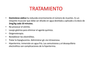 TRATAMIENTO
• Dantrolene sódico ha reducido enormemente el número de muertes. Es un
relajante muscular que debe ser diluido en agua destilada y aplicado a la dosis de
2mg/kg cada 10 minutos.
• No provocar el vómito.
• Lavaje gástrico para eliminar el agente químico.
• Oxigenoterapia.
• Restablecer los electrólitos.
• Tratar la hipoglucemia. Administrar glc vía intravenosa.
• Hipertermia. Inmersión en agua fría. Las convulsiones y el desequilibrio
electrolítico son complicaciones de la hipertermia.
 