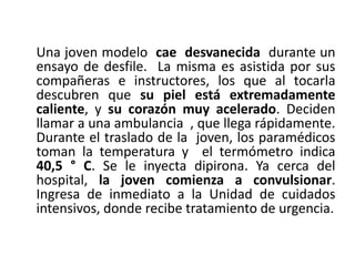 Una joven modelo cae desvanecida durante un
ensayo de desfile. La misma es asistida por sus
compañeras e instructores, los que al tocarla
descubren que su piel está extremadamente
caliente, y su corazón muy acelerado. Deciden
llamar a una ambulancia , que llega rápidamente.
Durante el traslado de la joven, los paramédicos
toman la temperatura y el termómetro indica
40,5 ° C. Se le inyecta dipirona. Ya cerca del
hospital, la joven comienza a convulsionar.
Ingresa de inmediato a la Unidad de cuidados
intensivos, donde recibe tratamiento de urgencia.
 