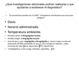 ¿Qué investigaciones adicionales podrían realizarse y que
ayudarían a esclarecer el diagnóstico?
• “Se encontraron pastillas de 2.4 DNP” “Compañeras manifestaron que eran para
adelgazar”
• Dosis.
• Horario administrado.
• Temperatura ambiente.
• Periodos cortos: 3-45mg/kg/día=muerte
• Períodos largos: 1-4mg/kg/día=muerte
• Varía de pers.a pers. 1mg/kg/día o 46 mg/kg/día p. cortos o largos se observó
aceleración del MB. (velocidad a la que se usa la energía en reposo)….sudor,
sensación de calor, peso, taquicardia, FR e hipertermia.
• 1-4mg/kg/día p. corto o largo. Cataratas, salpullidos, GB.
 
