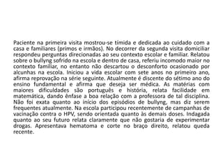 Paciente na primeira visita mostrou-se tímida e dedicada ao cuidado com a
casa e familiares (primos e irmãos). No decorrer da segunda visita domiciliar
respondeu perguntas direcionadas ao seu contexto escolar e familiar. Relatou
sobre o bullyng sofrido na escola e dentro de casa, referiu incomodo maior no
contexto familiar, no entanto não descartou o desconforto ocasionado por
alcunhas na escola. Iniciou a vida escolar com sete anos no primeiro ano,
afirma reprovação na série seguinte. Atualmente é discente do sétimo ano do
ensino fundamental e afirma que deseja ser médica. As matérias com
maiores dificuldades são português e história, relata facilidade em
matemática, dando ênfase a boa relação com a professora de tal disciplina.
Não foi exata quanto ao início dos episódios de bullyng, mas diz serem
frequentes atualmente. Na escola participou recentemente de campanhas de
vacinação contra o HPV, sendo orientada quanto às demais doses. Indagada
quanto ao seu futuro relata claramente que não gostaria de experimentar
drogas. Apresentava hematoma e corte no braço direito, relatou queda
recente.
 