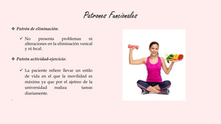 Patrones Funcionales
 Patrón de eliminación:
 No presenta problemas ni
alteraciones en la eliminación vesical
y ni fecal.
 Patrón actividad-ejercicio:
 La paciente refiere llevar un estilo
de vida en el que la movilidad es
máxima ya que por el ajetreo de la
universidad realiza tareas
diariamente.
.
 