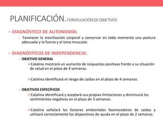PLANIFICACIÓN.FORMULACIÓNDEOBJETIVOS
• DIAGNÓSTICO DE AUTONOMÍA:
o Favorecer la movilización corporal y conservar en todo momento una postura
adecuada y la fuerza y el tono muscular.
• DIAGNÓSTICOS DE INDEPENDENCIA:
o OBJETIVO GENERAL
Catalina mostrará un aumento de respuestas positivas frente a su situación
de salud en el plazo de 4 semanas.
Catalina identificará el riesgo de caídas en el plazo de 4 semanas.
o OBJETIVOS ESPECÍFICOS
Catalina identificará y aceptará sus propias limitaciones y disminuirá los
sentimientos negativos en el plazo de 3 semanas.
Catalina señalará los factores ambientales favorecedores de caídas y
utilizará correctamente los dispositivos de ayuda en el plazo de 2 semanas.
 